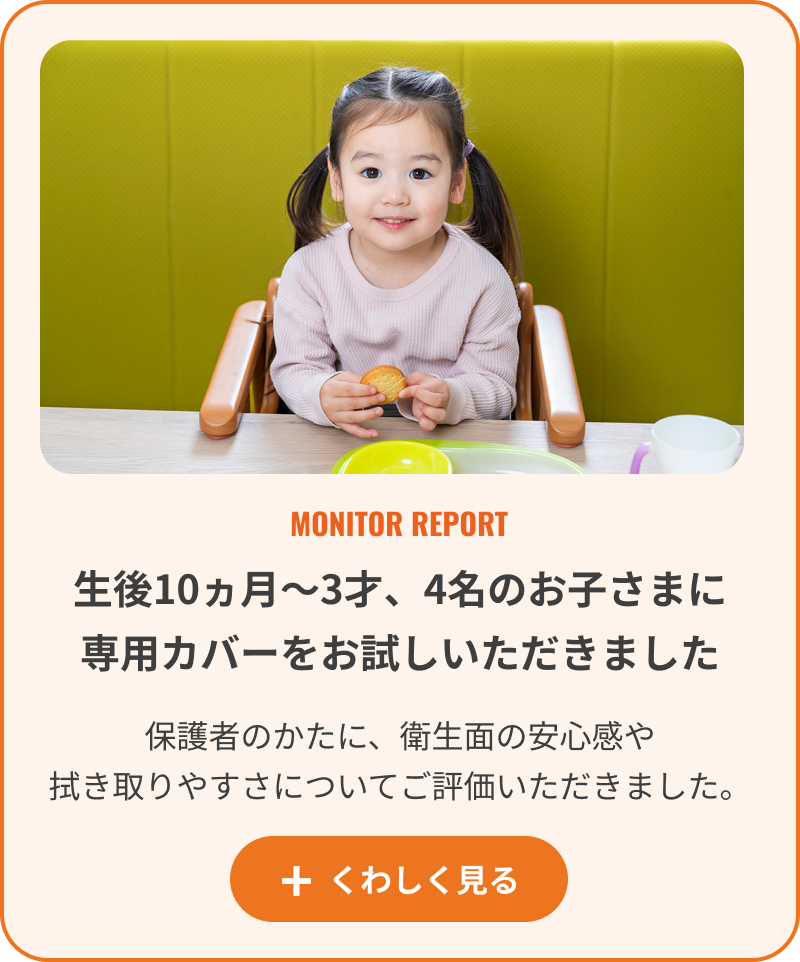生後10ヵ月〜3才、4名のお子さまに専用カバーをお試しいただきました。くわしく見る