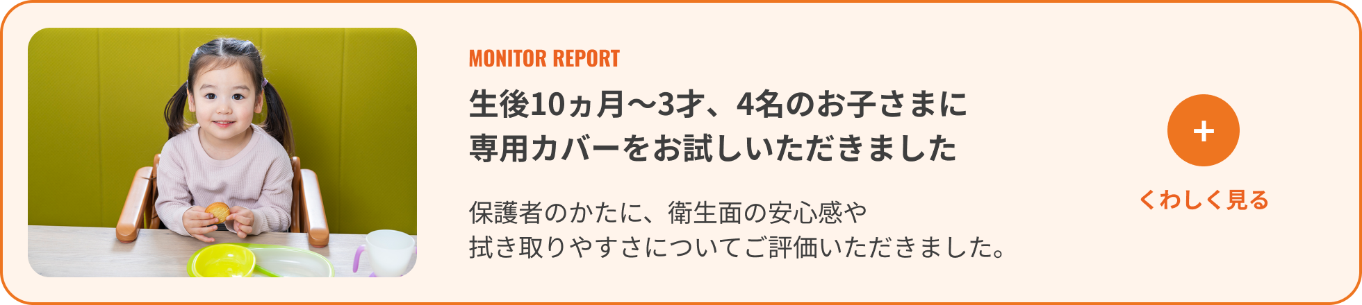 生後10ヵ月〜3才、4名のお子さまに専用カバーをお試しいただきました。くわしく見る